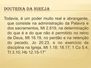 DOUTRINA DA IGREJA
Todavia, é um poder muito real e abrangente,
que consiste na administração da Palavra e
dos sacramentos, Mt 2.819, na determinação
do que é e do que não é permitido no reino
de Deus, Mt 16.19, no perdão e na retenção
do pecado, Jo 20.23, e no exercício da
disciplina na Igreja, Mt 1.18; 18.17; 1 Co 5.4;
Tt 3.10; Hb 12.15-17”

 