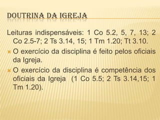 DOUTRINA DA IGREJA
Leituras indispensáveis: 1 Co 5.2, 5, 7, 13; 2
Co 2.5-7; 2 Ts 3.14, 15; 1 Tm 1.20; Tt 3.10.
 O exercício da disciplina é feito pelos oficiais
da Igreja.
 O exercício da disciplina é competência dos
oficiais da Igreja (1 Co 5.5; 2 Ts 3.14,15; 1
Tm 1.20).

 
