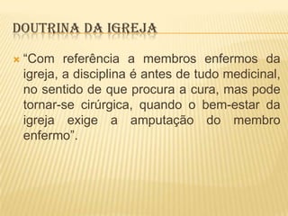 DOUTRINA DA IGREJA


“Com referência a membros enfermos da
igreja, a disciplina é antes de tudo medicinal,
no sentido de que procura a cura, mas pode
tornar-se cirúrgica, quando o bem-estar da
igreja exige a amputação do membro
enfermo”.

 