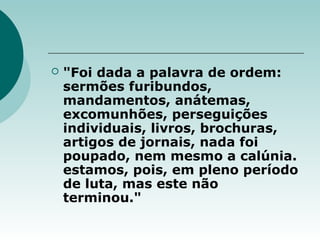  "Foi dada a palavra de ordem:
sermões furibundos,
mandamentos, anátemas,
excomunhões, perseguições
individuais, livros, brochuras,
artigos de jornais, nada foi
poupado, nem mesmo a calúnia.
estamos, pois, em pleno período
de luta, mas este não
terminou."
 