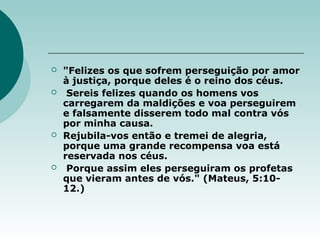  "Felizes os que sofrem perseguição por amor
à justiça, porque deles é o reino dos céus.
 Sereis felizes quando os homens vos
carregarem da maldições e voa perseguirem
e falsamente disserem todo mal contra vós
por minha causa.
 Rejubila-vos então e tremei de alegria,
porque uma grande recompensa voa está
reservada nos céus.
 Porque assim eles perseguiram os profetas
que vieram antes de vós." (Mateus, 5:10-
12.)
 