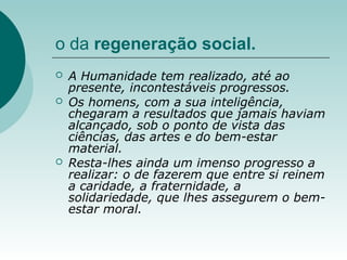 o da regeneração social.
 A Humanidade tem realizado, até ao
presente, incontestáveis progressos.
 Os homens, com a sua inteligência,
chegaram a resultados que jamais haviam
alcançado, sob o ponto de vista das
ciências, das artes e do bem-estar
material.
 Resta-lhes ainda um imenso progresso a
realizar: o de fazerem que entre si reinem
a caridade, a fraternidade, a
solidariedade, que lhes assegurem o bem-
estar moral.
 