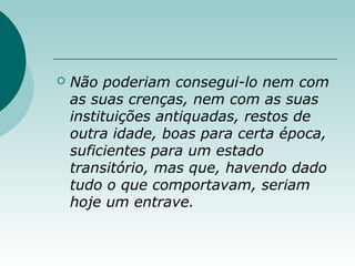  Não poderiam consegui-lo nem com
as suas crenças, nem com as suas
instituições antiquadas, restos de
outra idade, boas para certa época,
suficientes para um estado
transitório, mas que, havendo dado
tudo o que comportavam, seriam
hoje um entrave.
 