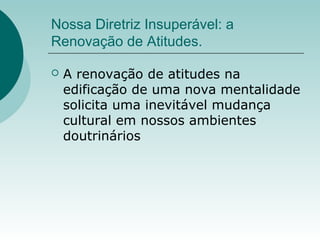 Nossa Diretriz Insuperável: a
Renovação de Atitudes.
 A renovação de atitudes na
edificação de uma nova mentalidade
solicita uma inevitável mudança
cultural em nossos ambientes
doutrinários
 