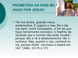 PROMETIDA HA DOIS MIL
ANOS POR JESUS!
 "Se me amais, guardai meus
andamentos. E rogarei a meu Pai e ele
vos dará outro Consolador, a fim de que
fique ternamente convosco: o Espírito da
Verdade que o mundo não pode receber,
porque não o vê e absolutamente não o
conhece. Mas, quanto a vós, conhecê-lo-
eis, porque ficará convosco e estará em
vós" (João, 14:15 a 17).
 