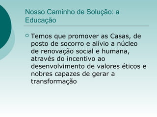 Nosso Caminho de Solução: a
Educação
 Temos que promover as Casas, de
posto de socorro e alívio a núcleo
de renovação social e humana,
através do incentivo ao
desenvolvimento de valores éticos e
nobres capazes de gerar a
transformação
 