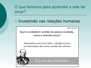 O que faremos para aprender a arte de
amar?
 Investindo nas relações humanas
 