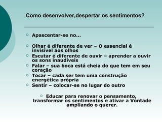 Como desenvolver,despertar os sentimentos?
 Apascentar-se no...
 Olhar é diferente de ver – O essencial é
invisível aos olhos
 Escutar é diferente de ouvir – aprender a ouvir
os sons inaudíveis
 Falar – sua boca está cheia do que tem em seu
coração
 Tocar – cada ser tem uma construção
energética própria
 Sentir – colocar-se no lugar do outro
 Educar para renovar o pensamento,
transformar os sentimentos e ativar a Vontade
ampliando o querer.
 