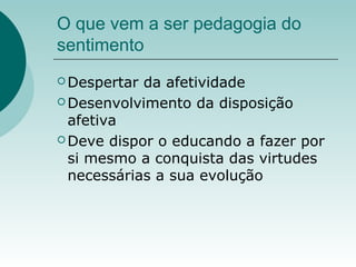 O que vem a ser pedagogia do
sentimento
 Despertar da afetividade
 Desenvolvimento da disposição
afetiva
 Deve dispor o educando a fazer por
si mesmo a conquista das virtudes
necessárias a sua evolução
 