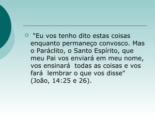  "Eu vos tenho dito estas coisas
enquanto permaneço convosco. Mas
o Paráclito, o Santo Espírito, que
meu Pai vos enviará em meu nome,
vos ensinará todas as coisas e vos
fará lembrar o que vos disse"
(João, 14:25 e 26).
 