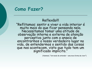 Como Fazer?
Reflexão!!!
“Reflitamos: sentir e viver a vida interior é
muito mais do que ficar pensando nela.
Necessitamos tomar uma atitude de
observação interna e externa de atenção
perceptiva junto com o anseio de
encontrarmos o nosso verdadeiro lugar na
vida, de entendermos o sentido das coisas
que nos acontecem, visto que tudo tem um
significado implícito.”
(Hammed, “Um modo de entender – uma nova forma de viver”)
 