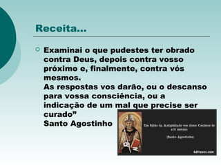 Receita...
 Examinai o que pudestes ter obrado
contra Deus, depois contra vosso
próximo e, finalmente, contra vós
mesmos.
As respostas vos darão, ou o descanso
para vossa consciência, ou a
indicação de um mal que precise ser
curado”
Santo Agostinho
 
