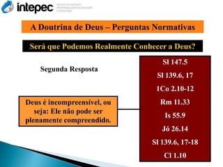 A Doutrina de Deus – Perguntas Normativas

 Será que Podemos Realmente Conhecer a Deus?
                                   Sl 147.5
    Segunda Resposta
                                  Sl 139.6, 17
                                 1Co 2.10-12
Deus é incompreensível, ou         Rm 11.33
   seja: Ele não pode ser
                                    Is 55.9
plenamente compreendido.
                                   Jó 26.14
                                Sl 139.6, 17-18
                                    Cl 1.10
 