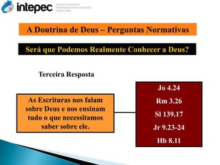 A Doutrina de Deus – Perguntas Normativas

Será que Podemos Realmente Conhecer a Deus?


   Terceira Resposta
                                  Jo 4.24
 As Escrituras nos falam          Rm 3.26
sobre Deus e nos ensinam
 tudo o que necessitamos          Sl 139.17
     saber sobre ele.            Jr 9.23-24
                                  Hb 8.11
 