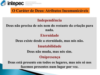 O Caráter de Deus: Atributos Incomunicáveis

                    Independência
Deus não precisa de nós nem do restante da criação para
                         nada.
                      Eternidade
     Deus existe desde a eternidade, mas nós não.
                    Imutabilidade
             Deus não muda, mas nós sim.
                     Onipresença
 Deus está presente em todos os lugares, mas nós só nos
         fazemos presentes num lugar por vez.
 