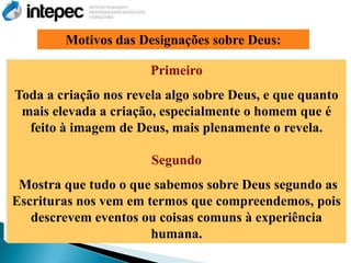 Motivos das Designações sobre Deus:

                       Primeiro
Toda a criação nos revela algo sobre Deus, e que quanto
 mais elevada a criação, especialmente o homem que é
  feito à imagem de Deus, mais plenamente o revela.

                       Segundo
 Mostra que tudo o que sabemos sobre Deus segundo as
Escrituras nos vem em termos que compreendemos, pois
   descrevem eventos ou coisas comuns à experiência
                       humana.
 