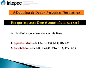 A Doutrina de Deus – Perguntas Normativas

Em que aspectos Deus é como nós no seu ser?

A. Atributos que descrevem o ser de Deus


1. Espiritualidade - Jo 4.24; Sl 139.7-10; 1Rs 8.27
2. Invisibilidade - Jo 1.18; Jo 6.46; 1Tm 1.17; 1Tm 6.16
 
