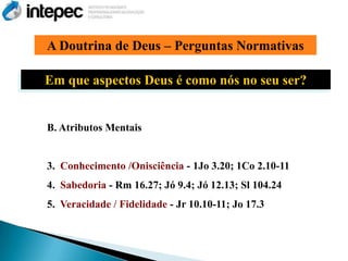 A Doutrina de Deus – Perguntas Normativas

Em que aspectos Deus é como nós no seu ser?


B. Atributos Mentais


3. Conhecimento /Onisciência - 1Jo 3.20; 1Co 2.10-11
4. Sabedoria - Rm 16.27; Jó 9.4; Jó 12.13; Sl 104.24
5. Veracidade / Fidelidade - Jr 10.10-11; Jo 17.3
 