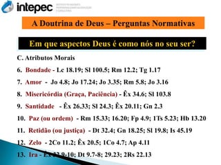 A Doutrina de Deus – Perguntas Normativas

    Em que aspectos Deus é como nós no seu ser?
C. Atributos Morais
6. Bondade - Lc 18.19; Sl 100.5; Rm 12.2; Tg 1.17
7. Amor - Jo 4.8; Jo 17.24; Jo 3.35; Rm 5.8; Jo 3.16
8. Misericórdia (Graça, Paciência) - Êx 34.6; Sl 103.8
9. Santidade - Êx 26.33; Sl 24.3; Êx 20.11; Gn 2.3
10. Paz (ou ordem) - Rm 15.33; 16.20; Fp 4.9; 1Ts 5.23; Hb 13.20
11. Retidão (ou justiça) - Dt 32.4; Gn 18.25; Sl 19.8; Is 45.19
12. Zelo - 2Co 11.2; Êx 20.5; 1Co 4.7; Ap 4.11
13. Ira - Êx 32.9-10; Dt 9.7-8; 29.23; 2Rs 22.13
 
