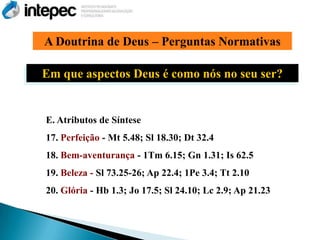 A Doutrina de Deus – Perguntas Normativas

Em que aspectos Deus é como nós no seu ser?


E. Atributos de Síntese
17. Perfeição - Mt 5.48; Sl 18.30; Dt 32.4
18. Bem-aventurança - 1Tm 6.15; Gn 1.31; Is 62.5
19. Beleza - Sl 73.25-26; Ap 22.4; 1Pe 3.4; Tt 2.10
20. Glória - Hb 1.3; Jo 17.5; Sl 24.10; Lc 2.9; Ap 21.23
 