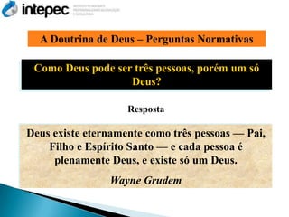 A Doutrina de Deus – Perguntas Normativas

 Como Deus pode ser três pessoas, porém um só
                   Deus?

                    Resposta

Deus existe eternamente como três pessoas — Pai,
    Filho e Espírito Santo — e cada pessoa é
     plenamente Deus, e existe só um Deus.
                Wayne Grudem
 