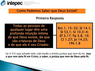 Como Podemos Saber que Deus Existe?

                         Primeira Resposta

    Todas as pessoas de
  qualquer lugar têm uma                    Rm 1. 15-32; Sl 14.1;
  profunda intuição íntima                   Sl 53.1; Sl 10.3-4;
 de que Deus existe, de que                  Ef 3.17; Fp 3.8, 10;
    são criaturas de Deus                     Cl 1.27; Jo 14.23;
 e de que ele é seu Criador.                       1Pe 1.8


Fp 3-9 E seja achado nele, não tendo a minha justiça que vem da lei, mas
a que vem pela fé em Cristo, a saber, a justiça que vem de Deus pela fé;
 
