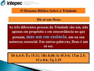 O Resumo Bíblico Sobre a Trindade

                 Há só um Deus.

As três diferentes pessoas da Trindade são um, não
 apenas em propósito e em concordância no que
  pensam, mas um em essência, um na sua
natureza essencial. Em outras palavras, Deus é um
                       só ser.

 Dt 6.4-5; Êx 15.11; 1Rs 8.60; Is 45.5-6; 1Tm 2.5;
                 1Co 8.6; Tg 2.19
 