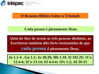 O Resumo Bíblico Sobre a Trindade


         Cada pessoa é plenamente Deus.

Além do fato de serem as três pessoas distintas, as
Escrituras também dão farto testemunho de que
      cada pessoa é plenamente Deus.
Jo 1.1-4 , Gn 1.1; Jo 20.28; Hb 1.10, Sl 102.25; 1Co
   12.4-6; 2Co 13.14; Ef 4.4-6; 1Pe 1.2; Jd 20-21
 