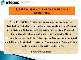 Qual a relação entre as três pessoas e o
                      ser de Deus?

     ―E a Fé Católica é esta: que adoramos um só Deus em
 Trindade, e Trindade em Unidade; sem confundir as Pessoas
  nem dividir a Substância [Essência]. Pois existe a Pessoa do
     Pai; outra do Filho; e outra do Espírito Santo. Mas a
Divindade do Pai, do Filho e do Espírito Santo é uma só; igual
é a Glória, a Majestade co-eterna. Assim como o Pai, é o Filho;
             e também assim o Espírito Santo. [...]‖.

                      Credo de Atanásio
 
