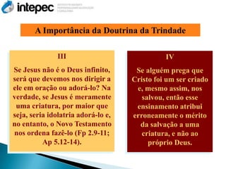 A Importância da Doutrina da Trindade

               III                            IV
Se Jesus não é o Deus infinito,      Se alguém prega que
será que devemos nos dirigir a      Cristo foi um ser criado
ele em oração ou adorá-lo? Na        e, mesmo assim, nos
verdade, se Jesus é meramente          salvou, então esse
 uma criatura, por maior que         ensinamento atribui
seja, seria idolatria adorá-lo e,   erroneamente o mérito
no entanto, o Novo Testamento         da salvação a uma
nos ordena fazê-lo (Fp 2.9-11;         criatura, e não ao
          Ap 5.12-14).                   próprio Deus.
 