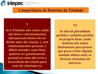 A Importância da Doutrina da Trindade


              V                               VI
Se a Trindade não existe, então      Se não há pluralidade
  não houve relacionamentos       perfeita e unidade perfeita
  interpessoais dentro do ser       no próprio Deus, então
divino antes da criação, e, sem       também não temos
  relacionamentos pessoais, é      fundamento para pensar
  difícil entender como Deus       que possa existir alguma
   poderia ser genuinamente         unidade última entre os
 pessoal ou como não teria a         diversos elementos do
 necessidade da criação para               universo.
     com ela relacionar-se.
 