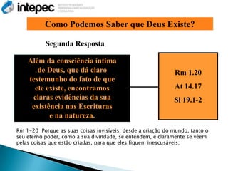 Como Podemos Saber que Deus Existe?

           Segunda Resposta

    Além da consciência íntima
       de Deus, que dá claro                                 Rm 1.20
    testemunho do fato de que
      ele existe, encontramos                                At 14.17
     claras evidências da sua                                Sl 19.1-2
     existência nas Escrituras
           e na natureza.
Rm 1-20 Porque as suas coisas invisíveis, desde a criação do mundo, tanto o
seu eterno poder, como a sua divindade, se entendem, e claramente se vêem
pelas coisas que estão criadas, para que eles fiquem inescusáveis;
 