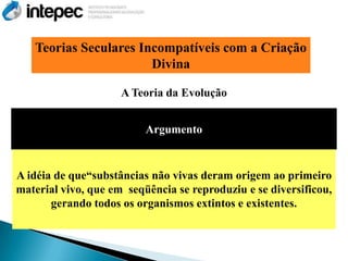 Teorias Seculares Incompatíveis com a Criação
                       Divina

                     A Teoria da Evolução


                          Argumento


A idéia de que―substâncias não vivas deram origem ao primeiro
material vivo, que em seqüência se reproduziu e se diversificou,
       gerando todos os organismos extintos e existentes.
 