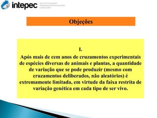 Objeções



                           I.
Após mais de cem anos de cruzamentos experimentais
de espécies diversas de animais e plantas, a quantidade
    de variação que se pode produzir (mesmo com
      cruzamentos deliberados, não aleatórios) é
extremamente limitada, em virtude da faixa restrita de
      variação genética em cada tipo de ser vivo.
 