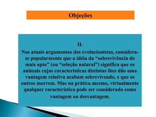 Objeções



                          II.
Nos atuais argumentos dos evolucionistas, considera-
  se popularmente que a idéia da ―sobrevivência do
  mais apto‖ (ou ―seleção natural‖) significa que os
 animais cujas características distintas lhes dão uma
  vantagem relativa acabam sobrevivendo, e que os
outros morrem. Mas na prática mesmo, virtualmente
 qualquer característica pode ser considerada como
             vantagem ou desvantagem.
 