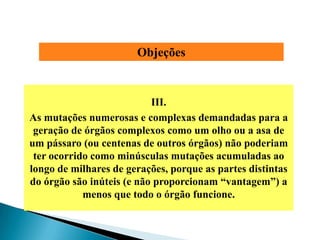 Objeções


                           III.
As mutações numerosas e complexas demandadas para a
 geração de órgãos complexos como um olho ou a asa de
um pássaro (ou centenas de outros órgãos) não poderiam
 ter ocorrido como minúsculas mutações acumuladas ao
longo de milhares de gerações, porque as partes distintas
do órgão são inúteis (e não proporcionam ―vantagem‖) a
            menos que todo o órgão funcione.
 