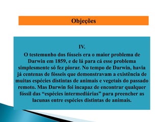 Objeções



                             IV.
    O testemunho dos fósseis era o maior problema de
      Darwin em 1859, e de lá para cá esse problema
 simplesmente só fez piorar. No tempo de Darwin, havia
já centenas de fósseis que demonstravam a existência de
muitas espécies distintas de animais e vegetais do passado
 remoto. Mas Darwin foi incapaz de encontrar qualquer
  fóssil das ―espécies intermediárias‖ para preencher as
         lacunas entre espécies distintas de animais.
 