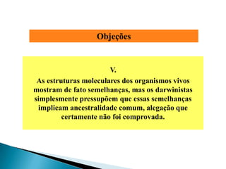 Objeções


                       V.
 As estruturas moleculares dos organismos vivos
mostram de fato semelhanças, mas os darwinistas
simplesmente pressupõem que essas semelhanças
 implicam ancestralidade comum, alegação que
         certamente não foi comprovada.
 