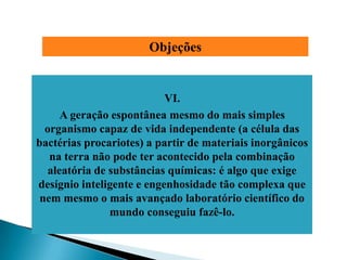 Objeções


                           VI.
      A geração espontânea mesmo do mais simples
  organismo capaz de vida independente (a célula das
bactérias procariotes) a partir de materiais inorgânicos
   na terra não pode ter acontecido pela combinação
   aleatória de substâncias químicas: é algo que exige
desígnio inteligente e engenhosidade tão complexa que
 nem mesmo o mais avançado laboratório científico do
                mundo conseguiu fazê-lo.
 