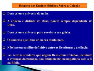 Resumo dos Ensinos Bíblicos Sobre a Criação

 Deus criou o universo do nada.

 A criação é distinta de Deus, porém sempre dependente de
  Deus.

 Deus criou o universo para revelar a sua glória.

 O universo que Deus criou era muito bom.

 Não haverá conflito definitivo entre as Escrituras e a ciência.

 As teorias seculares que negam Deus como Criador, incluindo
  a evolução darwiniana, são nitidamente incompatíveis com a fé
  na Bíblia.
 