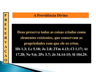 P              A Providência Divina
R
E
S
E    Deus preserva todas as coisas criadas como
R      elementos existentes, que conservam as
V        propriedades com que ele os criou.
A
    Hb 1.3; Lc 5.18; Jo 2.8; 2Tm 4.13; Cl 1.17; At
Ç
A   17.28; Ne 9.6; 2Pe 3.7; Jó 34.14-15; Sl 104.29.
O
 