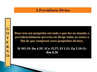 A Providência Divina



G
O   Deus tem um propósito em tudo o que faz no mundo, e
V   providencialmente governa ou dirige todas as coisas a
       fim de que cumpram esses propósitos divinos.
E
R     Sl 103.19; Dn 4.35; 1Co 15.27; Ef 1.11; Fp 2.10-11;
N                          Rm 8.28
O
 