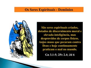 Os Seres Espirituais - Demônios




          São seres espirituais criados,
        dotados de discernimento moral e
            elevada inteligência, mas
          desprovidos de corpos físicos.
        Anjos maus que pecaram contra
           Deus e hoje continuamente
           praticam o mal no mundo.
             Gn 3.1-5; 2Pe 2.4; Jd 6
 