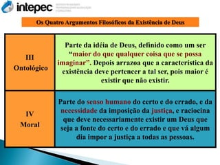 Os Quatro Argumentos Filosóficos da Existência de Deus


               Parte da idéia de Deus, definido como um ser
   III          ―maior do que qualquer coisa que se possa
             imaginar‖. Depois arrazoa que a característica da
Ontológico    existência deve pertencer a tal ser, pois maior é
                           existir que não existir.

              Parte do senso humano do certo e do errado, e da
  IV           necessidade da imposição da justiça, e raciocina
                que deve necessariamente existir um Deus que
 Moral         seja a fonte do certo e do errado e que vá algum
                    dia impor a justiça a todas as pessoas.
 
