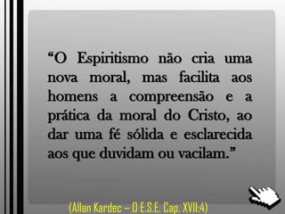 “O Espiritismo não cria uma
nova moral, mas facilita aos
homens a compreensão e a
prática da moral do Cristo, ao
dar uma fé sólida e esclarecida
aos que duvidam ou vacilam.”
(Allan Kardec – O E.S.E. Cap. XVII:4)
 