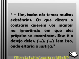 “ – Sim, todos nós temos muitas
existências. Os que dizem o
contrário querem vos manter
na ignorância em que eles
próprios se encontram. Esse é o
desejo deles. (...). (...) Sem isso,
onde estaria a justiça.”
(“O Livro dos Espíritos”, questões ns. 166.b e 167)
 