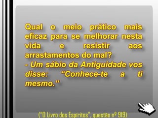 Qual o meio prático mais
eficaz para se melhorar nesta
vida e resistir aos
arrastamentos do mal?
- Um sábio da Antiguidade vos
disse: “Conhece-te a ti
mesmo.”
(“O Livro dos Espíritos”, questão nº 919)
 