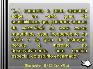 “(...) enquanto a parte essencial
exige um certo grau de
sensibilidade, que podemos chamar
de maturidade do senso moral,
maturidade essa independente da
idade e do grau de instrução,
porque é inerente ao
desenvolvimento, num sentido
especial, do espírito encarnado.”
(Allan Kardec – O E.S.E. Cap. XVII:4)
 