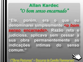 Allan Kardec
“O bom senso encarnado”
“Ele, porém, era o que eu
denominarei simplesmente <o bom
senso encarnado>. Razão reta e
judiciosa, aplicava sem cessar à
sua obra permanentemente as
indicações íntimas do senso
comum.”
(“Obras Póstumas” – Discurso de Camille Flammarion)
 