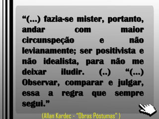 “(...) fazia-se mister, portanto,
andar com maior
circunspeção e não
levianamente; ser positivista e
não idealista, para não me
deixar iludir. (..) “(...)
Observar, comparar e julgar,
essa a regra que sempre
segui.”
(Allan Kardec - “Obras Póstumas” )
 